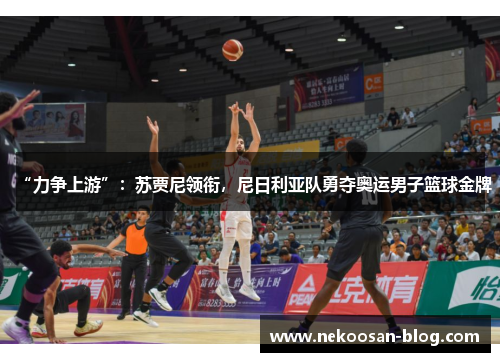 “力争上游”：苏贾尼领衔，尼日利亚队勇夺奥运男子篮球金牌